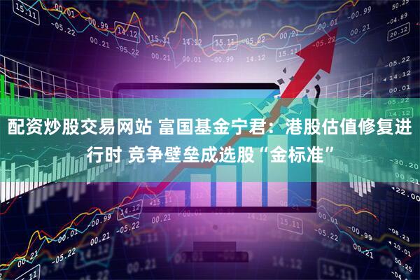 配资炒股交易网站 富国基金宁君：港股估值修复进行时 竞争壁垒成选股“金标准”