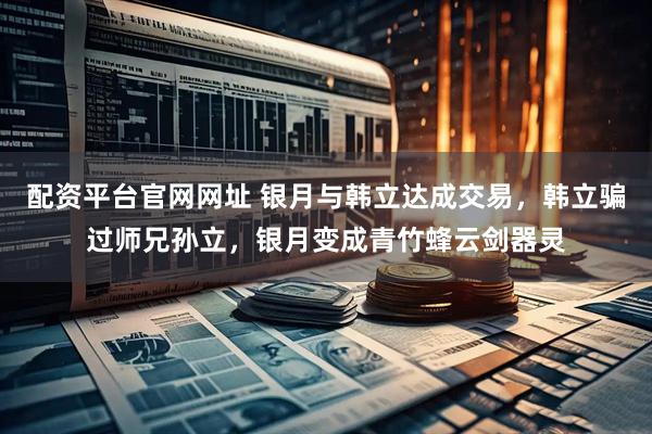 配资平台官网网址 银月与韩立达成交易，韩立骗过师兄孙立，银月变成青竹蜂云剑器灵