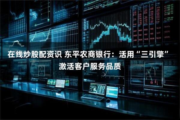 在线炒股配资识 东平农商银行：活用“三引擎” 激活客户服务品质
