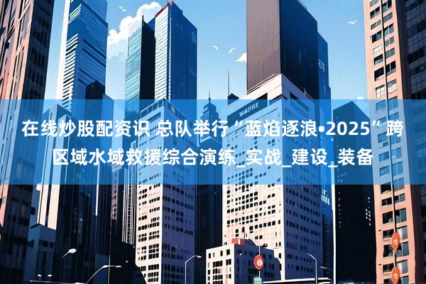 在线炒股配资识 总队举行“蓝焰逐浪•2025”跨区域水域救援综合演练_实战_建设_装备
