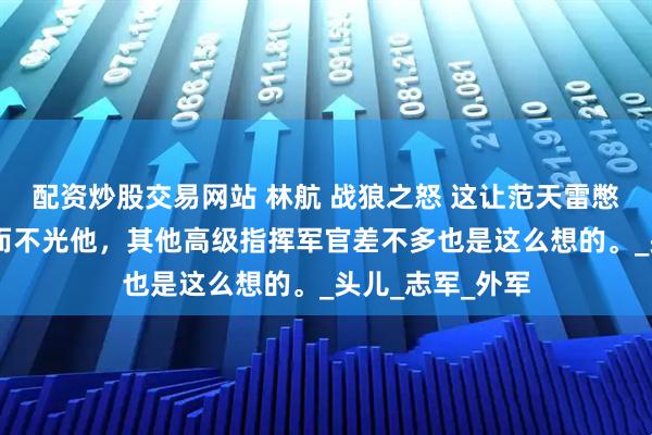 配资炒股交易网站 林航 战狼之怒 这让范天雷憋了一肚子火。 而不光他，其他高级指挥军官差不多也是这么想的。_头儿_志军_外军