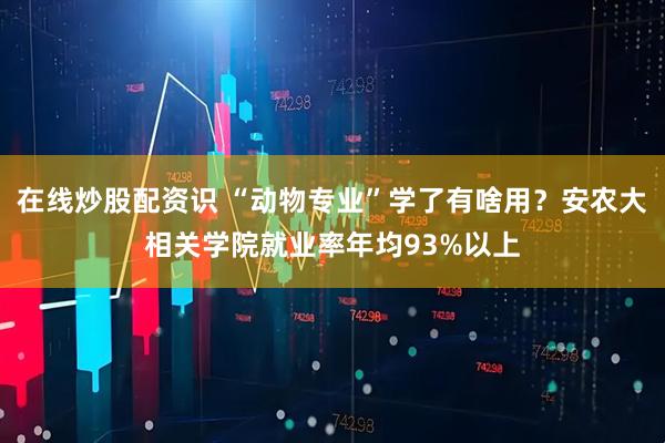 在线炒股配资识 “动物专业”学了有啥用？安农大相关学院就业率年均93%以上