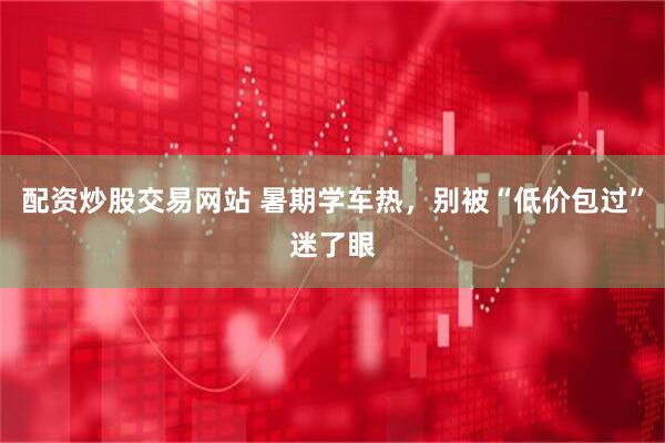 配资炒股交易网站 暑期学车热，别被“低价包过”迷了眼