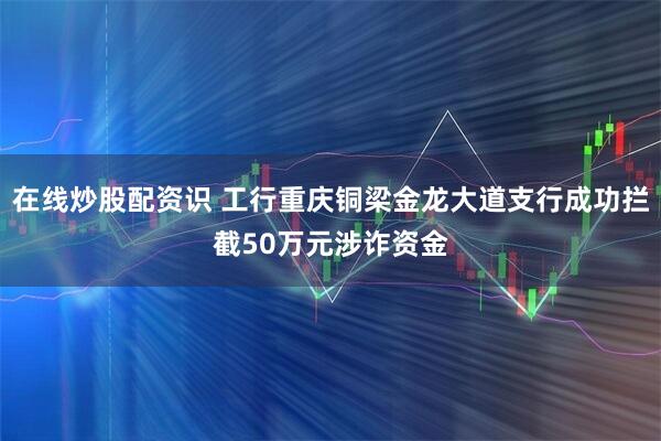 在线炒股配资识 工行重庆铜梁金龙大道支行成功拦截50万元涉诈资金