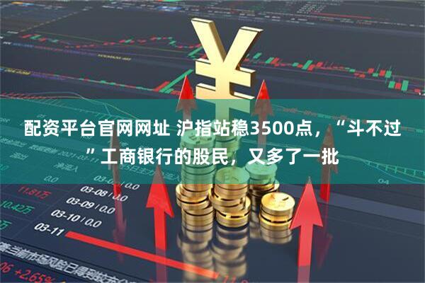 配资平台官网网址 沪指站稳3500点，“斗不过”工商银行的股民，又多了一批