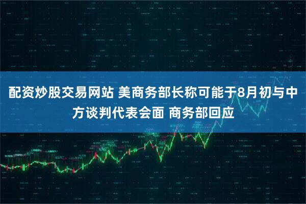 配资炒股交易网站 美商务部长称可能于8月初与中方谈判代表会面 商务部回应