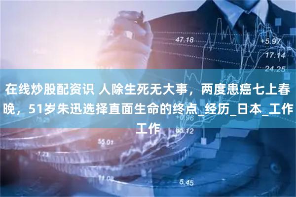 在线炒股配资识 人除生死无大事，两度患癌七上春晚，51岁朱迅选择直面生命的终点_经历_日本_工作