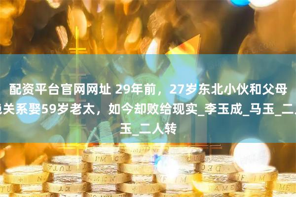 配资平台官网网址 29年前，27岁东北小伙和父母断绝关系娶59岁老太，如今却败给现实_李玉成_马玉_二人转