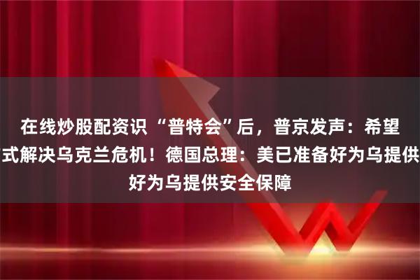 在线炒股配资识 “普特会”后，普京发声：希望以和平方式解决乌克兰危机！德国总理：美已准备好为乌提供安全保障