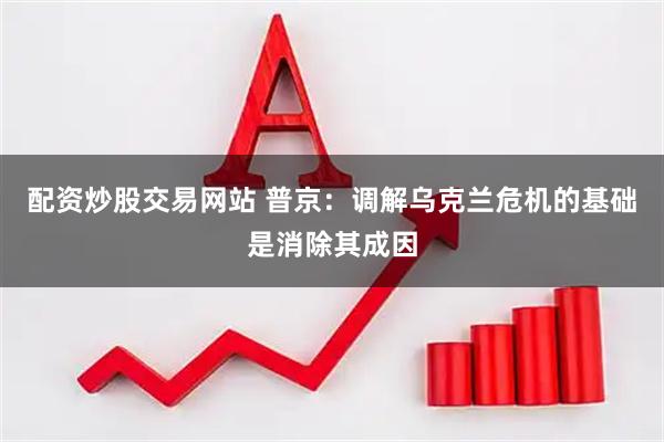 配资炒股交易网站 普京：调解乌克兰危机的基础是消除其成因