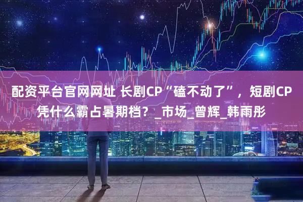 配资平台官网网址 长剧CP“磕不动了”，短剧CP凭什么霸占暑期档？_市场_曾辉_韩雨彤