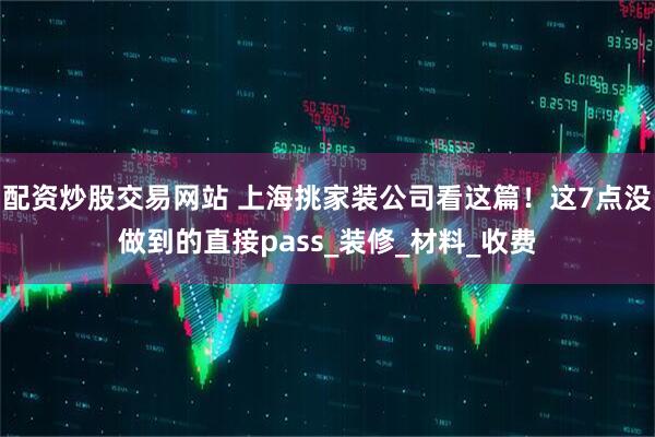 配资炒股交易网站 上海挑家装公司看这篇！这7点没做到的直接pass_装修_材料_收费