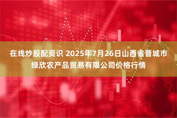 在线炒股配资识 2025年7月26日山西省晋城市绿欣农产品贸易有限公司价格行情