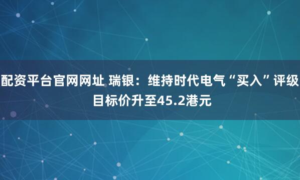配资平台官网网址 瑞银：维持时代电气“买入”评级 目标价升至45.2港元