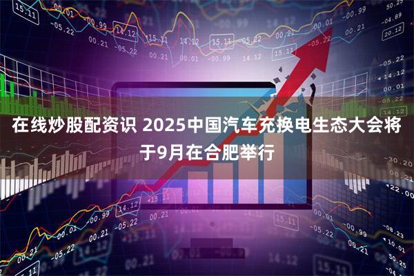 在线炒股配资识 2025中国汽车充换电生态大会将于9月在合肥举行
