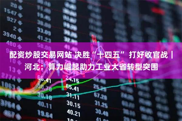 配资炒股交易网站 决胜“十四五” 打好收官战｜河北：算力崛起助力工业大省转型突围
