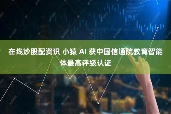 在线炒股配资识 小猿 AI 获中国信通院教育智能体最高评级认证