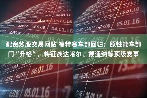 配资炒股交易网站 福特赛车部回归：原性能车部门“升格”，将征战达喀尔、戴通纳等顶级赛事