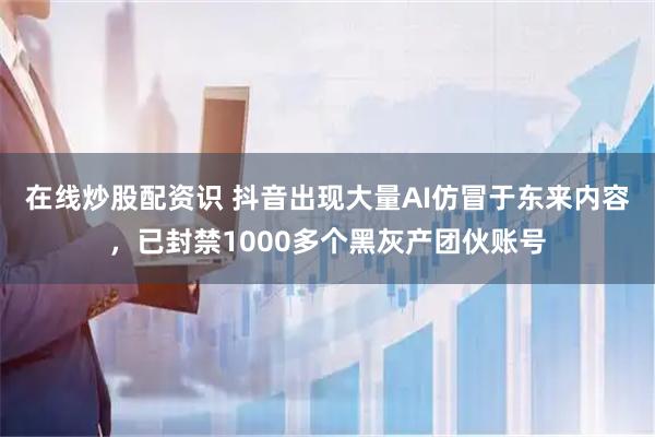 在线炒股配资识 抖音出现大量AI仿冒于东来内容，已封禁1000多个黑灰产团伙账号
