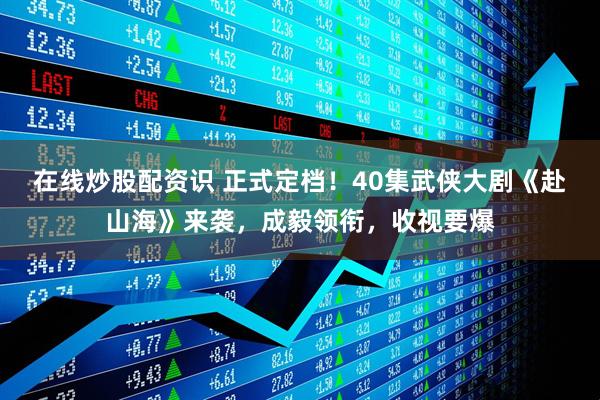 在线炒股配资识 正式定档！40集武侠大剧《赴山海》来袭，成毅领衔，收视要爆