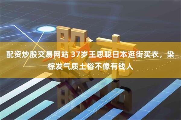 配资炒股交易网站 37岁王思聪日本逛街买衣，染棕发气质土俗不像有钱人