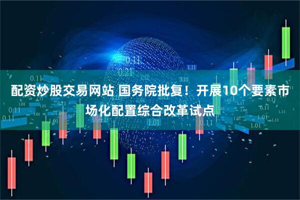 配资炒股交易网站 国务院批复！开展10个要素市场化配置综合改革试点