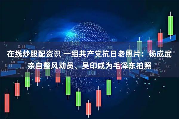 在线炒股配资识 一组共产党抗日老照片：杨成武亲自整风动员、吴印咸为毛泽东拍照