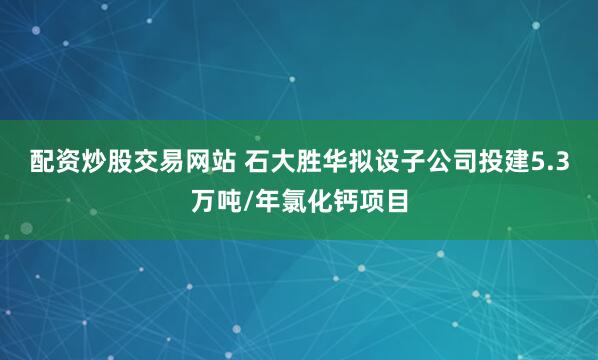 配资炒股交易网站 石大胜华拟设子公司投建5.3万吨/年氯化钙项目
