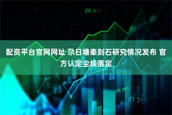 配资平台官网网址 尕日塘秦刻石研究情况发布 官方认定尘埃落定