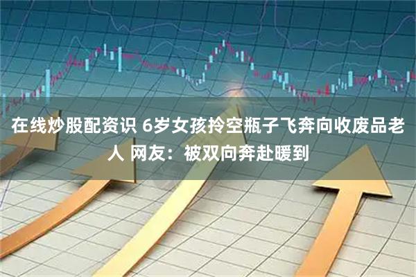 在线炒股配资识 6岁女孩拎空瓶子飞奔向收废品老人 网友：被双向奔赴暖到
