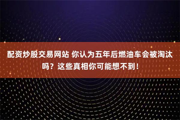 配资炒股交易网站 你认为五年后燃油车会被淘汰吗？这些真相你可能想不到！