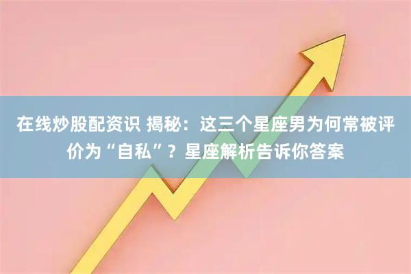 在线炒股配资识 揭秘：这三个星座男为何常被评价为“自私”？星座解析告诉你答案