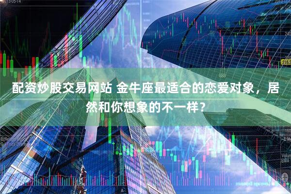 配资炒股交易网站 金牛座最适合的恋爱对象，居然和你想象的不一样？