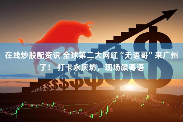 在线炒股配资识 全球第二大网红“无语哥”来广州了！ 打卡永庆坊，现场飙粤语