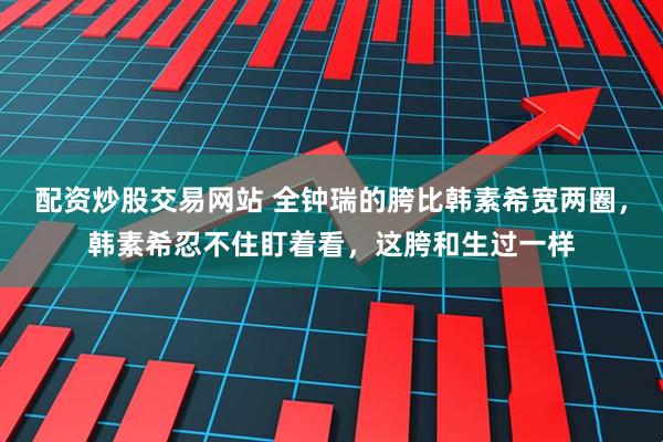 配资炒股交易网站 全钟瑞的胯比韩素希宽两圈，韩素希忍不住盯着看，这胯和生过一样