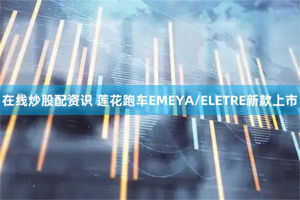 在线炒股配资识 莲花跑车EMEYA/ELETRE新款上市