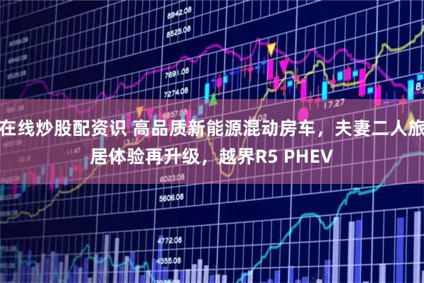 在线炒股配资识 高品质新能源混动房车，夫妻二人旅居体验再升级，越界R5 PHEV