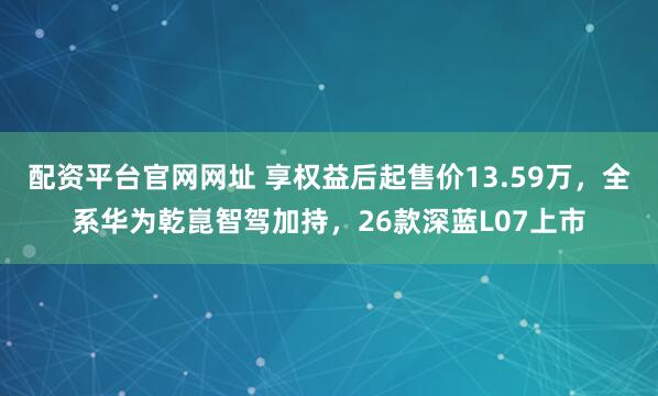 配资平台官网网址 享权益后起售价13.59万，全系华为乾崑智驾加持，26款深蓝L07上市