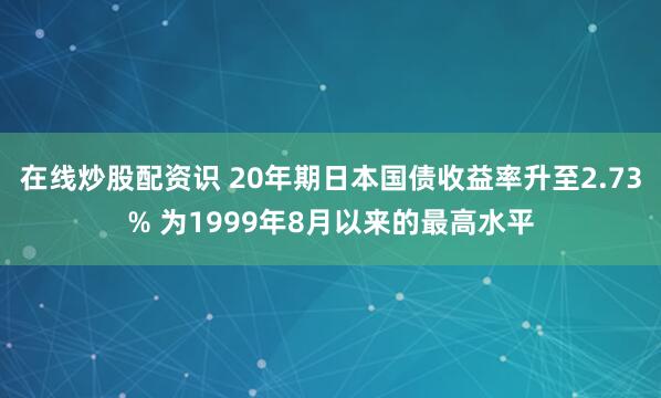 在线炒股配资识 20年期日本国债收益率升至2.73% 为1999年8月以来的最高水平