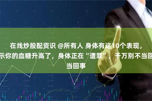 在线炒股配资识 @所有人 身体有这10个表现，提示你的血糖升高了，身体正在“遭罪”，千万别不当回事