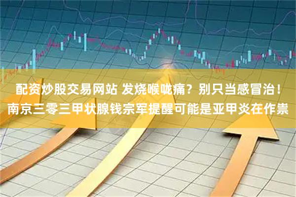 配资炒股交易网站 发烧喉咙痛？别只当感冒治！南京三零三甲状腺钱宗军提醒可能是亚甲炎在作祟