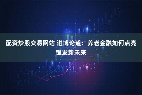 配资炒股交易网站 进博论道:养老金融如何点亮银发新未来