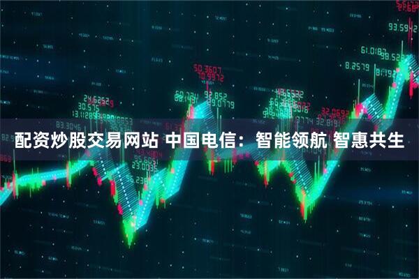 配资炒股交易网站 中国电信：智能领航 智惠共生