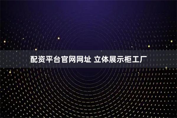 配资平台官网网址 立体展示柜工厂