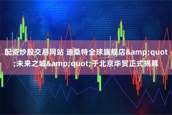 配资炒股交易网站 迪桑特全球旗舰店"未来之城"于北京华贸正式揭幕