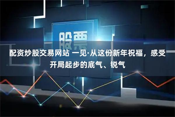 配资炒股交易网站 一见·从这份新年祝福，感受开局起步的底气、锐气