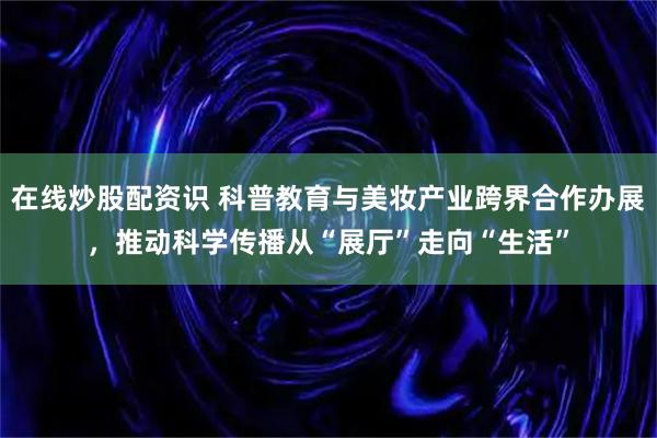 在线炒股配资识 科普教育与美妆产业跨界合作办展，推动科学传播从“展厅”走向“生活”