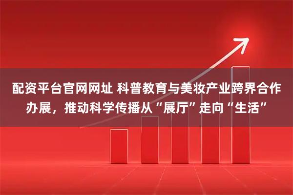 配资平台官网网址 科普教育与美妆产业跨界合作办展，推动科学传播从“展厅”走向“生活”
